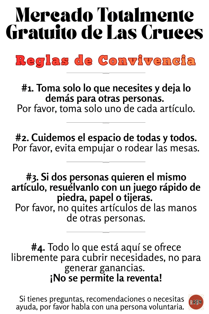 Mercado Totalmente Gratuito de Las Cruces
Reglas de Convivencia
#1. Toma solo lo que necesites y deja lo demás para otras personas. 
Por favor, toma solo uno de cada artículo.
#2. Cuidemos el espacio de todas y todos. Por favor, evita empujar o rodear las mesas.
#3. Si dos personas quieren el mismo artículo, resuélvanlo con un juego rápido de piedra, papel o tijeras. 
Por favor, no quites artículos de las manos de otras personas.
#4. Todo lo que está aquí se ofrece libremente para cubrir necesidades, no para generar ganancias. 
¡No se permite la reventa!
Si tienes preguntas, recomendaciones o necesitas ayuda, por favor habla con una persona voluntaria.