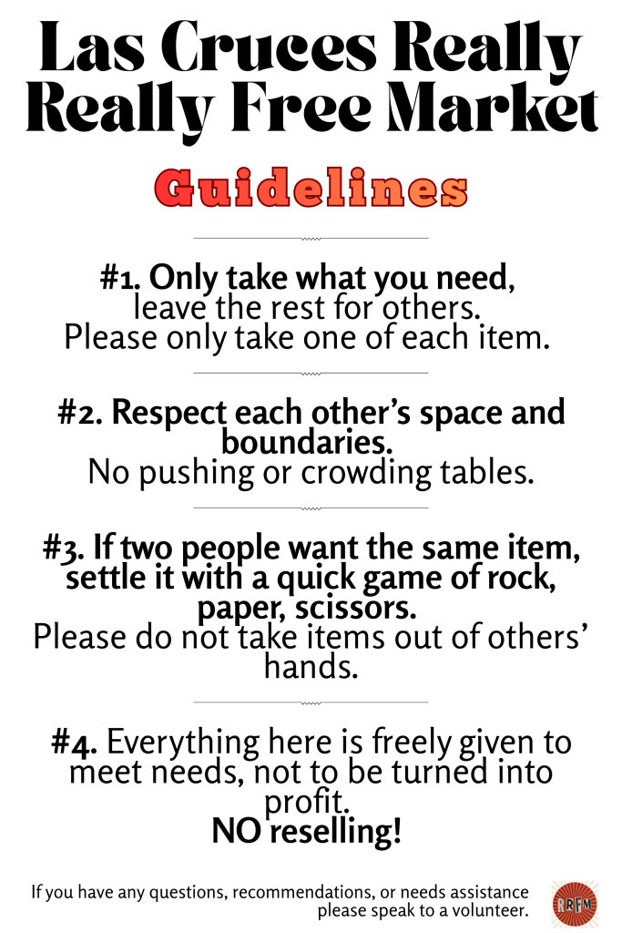 Las Cruces Really Really Free Market
Guidelines
#2. Respect each other’s space and boundaries. 
No pushing or crowding tables.

#1. Only take what you need, 
leave the rest for others. 
Please only take one of each item.
#3. If two people want the same item, settle it with a quick game of rock, paper, scissors. 
Please do not take items out of others’ hands.
#4. Everything here is freely given to meet needs, not to be turned into profit. 
NO reselling!
If you have any questions, recommendations, or needs assistance please speak to a volunteer.